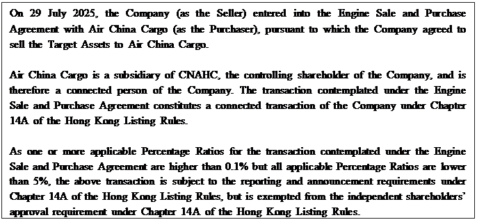 Text Box: On 29 July 2025, the Company (as the Seller) entered into the Engine Sale and Purchase Agreement with Air China Cargo (as the Purchaser), pursuant to which the Company agreed to sell the Target Assets to Air China Cargo. Air China Cargo is a subsidiary of CNAHC, the controlling shareholder of the Company, and is therefore a connected person of the Company. The transaction contemplated under the Engine Sale and Purchase Agreement constitutes a connected transaction of the Company under Chapter 14A of the Hong Kong Listing Rules. As one or more applicable Percentage Ratios for the transaction contemplated under the Engine Sale and Purchase Agreement are higher than 0.1% but all applicable Percentage Ratios are lower than 5%, the above transaction is subject to the reporting and announcement requirements under Chapter 14A of the Hong Kong Listing Rules, but is exempted from the independent shareholders’ approval requirement under Chapter 14A of the Hong Kong Listing Rules. 