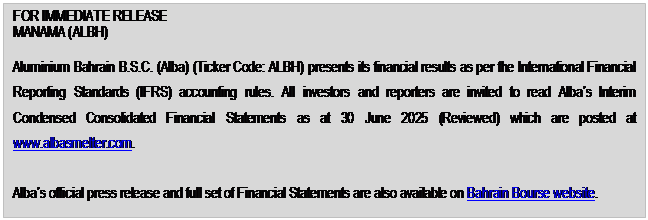 Text Box: FOR IMMEDIATE RELEASE MANAMA (ALBH) Aluminium Bahrain B.S.C. (Alba) (Ticker Code: ALBH) presents its financial results as per the International Financial Reporting Standards (IFRS) accounting rules. All investors and reporters are invited to read Alba’s Interim Condensed Consolidated Financial Statements as at 30 June 2025 (Reviewed) which are posted at www.albasmelter.com. Alba’s official press release and full set of Financial Statements are also available on Bahrain Bourse website. Alba’s Financial Results for the Second Quarter and First Half 2025 are summarized below: