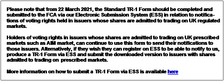 Text Box: Please note that from 22 March 2021, the Standard TR-1 Form should be completed and submitted to the FCA via our Electronic Submission System (ESS) in relation to notifica- tions of voting rights held in issuers whose shares are admitted to trading on UK regulated markets. Holders of voting rights in issuers whose shares are admitted to trading on UK prescribed markets such as AIM market, can continue to use this form to send their notifications to those issuers. Alternatively, if they wish they can register on ESS to be able to notify to us, produce a TR-1 Form via ESS and submit the downloaded version to issuers with shares admitted to trading on prescribed markets. More information on how to submit a TR-1 Form via ESS is available here 