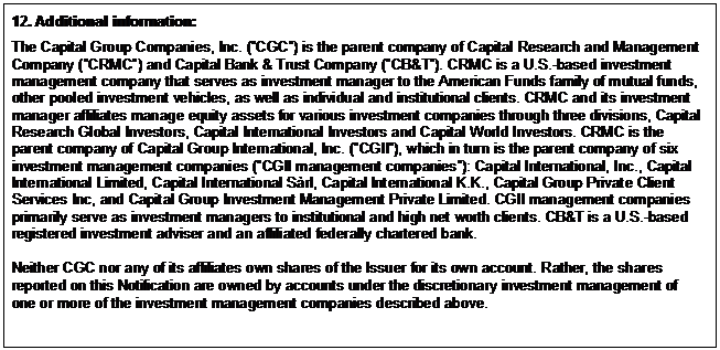 Text Box: 12. Additional information: The Capital Group Companies, Inc. (”CGC”) is the parent company of Capital Research and Management Company (”CRMC”) and Capital Bank & Trust Company (”CB&T”). CRMC is a U.S.-based investment management company that serves as investment manager to the American Funds family of mutual funds, other pooled investment vehicles, as well as individual and institutional clients. CRMC and its investment manager affiliates manage equity assets for various investment companies through three divisions, Capital Research Global Investors, Capital International Investors and Capital World Investors. CRMC is the parent company of Capital Group International, Inc. (”CGII”), which in turn is the parent company of six investment management companies (”CGII management companies”): Capital International, Inc., Capital International Limited, Capital International Sàrl, Capital International K.K., Capital Group Private Client Services Inc, and Capital Group Investment Management Private Limited. CGII management companies primarily serve as investment managers to institutional and high net worth clients. CB&T is a U.S.-based registered investment adviser and an affiliated federally chartered bank. Neither CGC nor any of its affiliates own shares of the Issuer for its own account. Rather, the shares reported on this Notification are owned by accounts under the discretionary investment management of one or more of the investment management companies described above. 