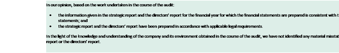 Text Box: In our opinion, based on the work undertaken in the course of the audit: • the information given in the strategic report and the directors’ report for the financial year for which the financial statements are prepared is consistent with the financial statements; and • the strategic report and the directors’ report have been prepared in accordance with applicable legal requirements. In the light of the knowledge and understanding of the company and its environment obtained in the course of the audit, we have not identified any material misstatements in the strategic report or the directors’ report. 