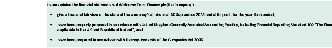 Text Box: In our opinion the financial statements of Wellcome Trust Finance plc (the ‘company’): • give a true and fair view of the state of the company’s affairs as at 30 September 2025 and of its profit for the year then ended; • have been properly prepared in accordance with United Kingdom Generally Accepted Accounting Practice, including Financial Reporting Standard 102 “The Financial Reporting Standard applicable in the UK and Republic of Ireland”; and • have been prepared in accordance with the requirements of the Companies Act 2006. 