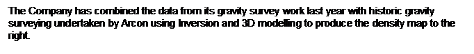 Text Box: The Company has combined the data from its gravity survey work last year with historic gravity surveying undertaken by Arcon using Inversion and 3D modelling to produce the density map to the right.