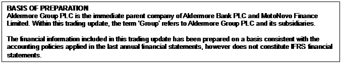 Text Box: BASIS OF PREPARATION Aldermore Group PLC is the immediate parent company of Aldermore Bank PLC and MotoNovo Finance Limited. Within this trading update, the term ‘Group’ refers to Aldermore Group PLC and its subsidiaries. The financial information included in this trading update has been prepared on a basis consistent with the accounting policies applied in the last annual financial statements, however does not constitute IFRS financial statements.