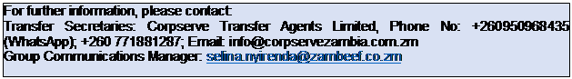 Text Box: For further information, please contact: Transfer Secretaries: Corpserve Transfer Agents Limited, Phone No: +260950968435 (WhatsApp); +260 771881287; Email: info@corpservezambia.com.zm Group Communications Manager: selina.nyirenda@zambeef.co.zm 