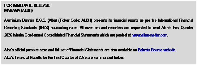 Text Box: FOR IMMEDIATE RELEASE MANAMA (ALBH) Aluminium Bahrain B.S.C. (Alba) (Ticker Code: ALBH) presents its financial results as per the International Financial Reporting Standards (IFRS) accounting rules. All investors and reporters are requested to read Alba’s First Quarter 2026 Interim Condensed Consolidated Financial Statements which are posted at www.albasmelter.com. Alba’s official press release and full set of Financial Statements are also available on Bahrain Bourse website. Alba’s Financial Results for the First Quarter of 2026 are summarised below: 