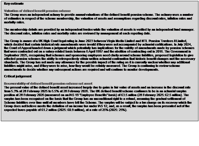 Text Box: Key estimate Valuation of defined benefit pension scheme The Group uses an independent actuary to provide annual valuations of the defined benefit pension scheme. The actuary uses a number of estimates in respect of the scheme membership, the valuation of assets and assumptions regarding discount rates, inflation rates and mortality rates. The membership details are provided by an independent trustee while the valuation of assets is verified by an independent fund manager. The discount rates, inflation rates and mortality rates are reviewed by management at each reporting date. The Group is aware of a UK High Court legal ruling in June 2023 between Virgin Media Limited and NTL Pension Trustees II Limited, which decided that certain historical rule amendments were invalid if they were not accompanied by actuarial certifications. In July 2024, the Court of Appeal handed down a judgment which potentially has implications for the validity of amendments made by pension schemes that were contracted out on a salary-related basis between 6 April 1997 and the abolition of contracting-out in 2016. The Government in September 2025, recognising that schemes and sponsoring employers need clarity around scheme liabilities, proposed legislation to give affected pension schemes the ability to retrospectively obtain written actuarial confirmation that historic benefit changes met the necessary standards. The Group has not made any allowance for the possible impact of the ruling as it is currently unclear whether any additional liabilities might arise, and if they were to arise, how they would be reliably measured. The Group is continuing to review scheme amendments to decide whether any subsequent actions are required and will continue to monitor developments. Critical judgement Recoverability of defined benefit pension scheme net asset The present value of the defined benefit asset increased largely due to gains in fair value of assets and an increase in the discount rate from 5.3% at 28 February 2025 to 5.5% at 28 February 2026. The UK defined benefit scheme continues to be in an actuarial surplus position at 28 February 2026 (measured on an IAS 19 “Employee Benefits” basis) of £3.5 million (28 February 2025: £2.5 million). The surplus has been recognised on the basis that the Group has an unconditional right to a refund, assuming the gradual settlement of Scheme liabilities over time until all members have left the Scheme. The surplus will be subject to a tax charge on its recovery which the Group does not believe meets the definition of an income tax under IAS 12, and, as a result, the surplus has been presented net of the expected taxes payable of £1.2 million (2025: £0.9 million), at a rate of 25% (2025: 25%).