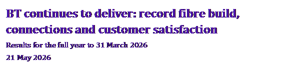 Text Box: BT continues to deliver: record fibre build, connections and customer satisfaction Results for the full year to 31 March 2026 21 May 2026 