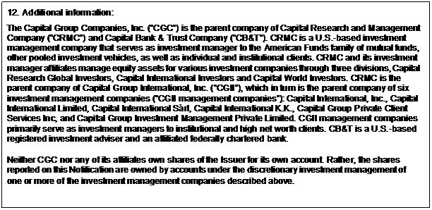 Text Box: 12. Additional information: The Capital Group Companies, Inc. (”CGC”) is the parent company of Capital Research and Management Company (”CRMC”) and Capital Bank & Trust Company (”CB&T”). CRMC is a U.S.-based investment management company that serves as investment manager to the American Funds family of mutual funds, other pooled investment vehicles, as well as individual and institutional clients. CRMC and its investment manager affiliates manage equity assets for various investment companies through three divisions, Capital Research Global Investors, Capital International Investors and Capital World Investors. CRMC is the parent company of Capital Group International, Inc. (”CGII”), which in turn is the parent company of six investment management companies (”CGII management companies”): Capital International, Inc., Capital International Limited, Capital International Sàrl, Capital International K.K., Capital Group Private Client Services Inc, and Capital Group Investment Management Private Limited. CGII management companies primarily serve as investment managers to institutional and high net worth clients. CB&T is a U.S.-based registered investment adviser and an affiliated federally chartered bank. Neither CGC nor any of its affiliates own shares of the Issuer for its own account. Rather, the shares reported on this Notification are owned by accounts under the discretionary investment management of one or more of the investment management companies described above. 