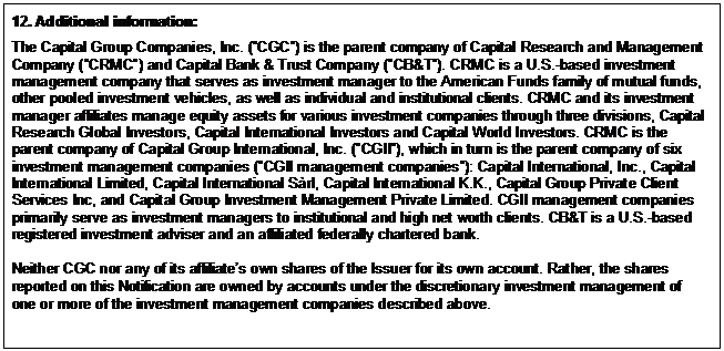 Text Box: 12. Additional information: The Capital Group Companies, Inc. (”CGC”) is the parent company of Capital Research and Management Company (”CRMC”) and Capital Bank & Trust Company (”CB&T”). CRMC is a U.S.-based investment management company that serves as investment manager to the American Funds family of mutual funds, other pooled investment vehicles, as well as individual and institutional clients. CRMC and its investment manager affiliates manage equity assets for various investment companies through three divisions, Capital Research Global Investors, Capital International Investors and Capital World Investors. CRMC is the parent company of Capital Group International, Inc. (”CGII”), which in turn is the parent company of six investment management companies (”CGII management companies”): Capital International, Inc., Capital International Limited, Capital International Sàrl, Capital International K.K., Capital Group Private Client Services Inc, and Capital Group Investment Management Private Limited. CGII management companies primarily serve as investment managers to institutional and high net worth clients. CB&T is a U.S.-based registered investment adviser and an affiliated federally chartered bank. Neither CGC nor any of its affiliate’s own shares of the Issuer for its own account. Rather, the shares reported on this Notification are owned by accounts under the discretionary investment management of one or more of the investment management companies described above. 