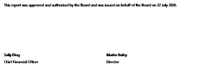 Text Box: This report was approved and authorised by the Board and was issued on behalf of the Board on 22 July 2026. Sally Ding Martin Bailey Chief Financial Officer Director 
