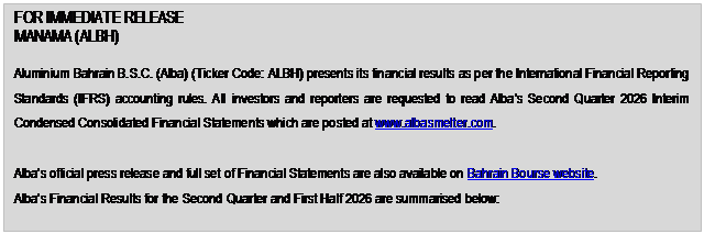 Text Box: FOR IMMEDIATE RELEASE MANAMA (ALBH) Aluminium Bahrain B.S.C. (Alba) (Ticker Code: ALBH) presents its financial results as per the International Financial Reporting Standards (IFRS) accounting rules. All investors and reporters are requested to read Alba’s Second Quarter 2026 Interim Condensed Consolidated Financial Statements which are posted at www.albasmelter.com. Alba’s official press release and full set of Financial Statements are also available on Bahrain Bourse website. Alba’s Financial Results for the Second Quarter and First Half 2026 are summarised below: 